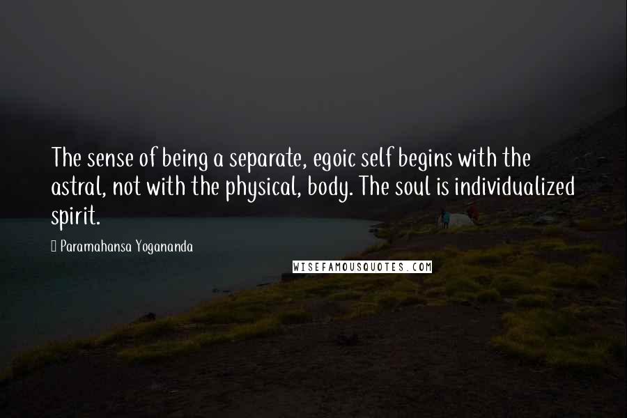 Paramahansa Yogananda Quotes: The sense of being a separate, egoic self begins with the astral, not with the physical, body. The soul is individualized spirit.