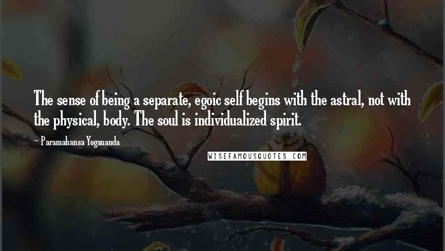 Paramahansa Yogananda Quotes: The sense of being a separate, egoic self begins with the astral, not with the physical, body. The soul is individualized spirit.