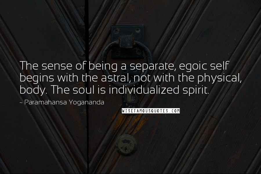 Paramahansa Yogananda Quotes: The sense of being a separate, egoic self begins with the astral, not with the physical, body. The soul is individualized spirit.