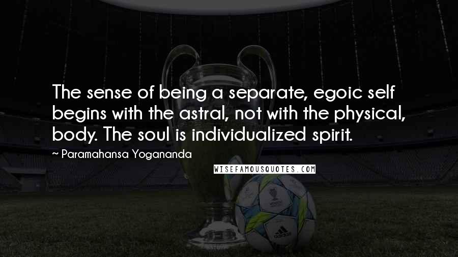 Paramahansa Yogananda Quotes: The sense of being a separate, egoic self begins with the astral, not with the physical, body. The soul is individualized spirit.