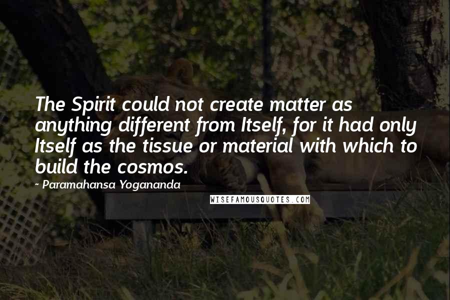 Paramahansa Yogananda Quotes: The Spirit could not create matter as anything different from Itself, for it had only Itself as the tissue or material with which to build the cosmos.