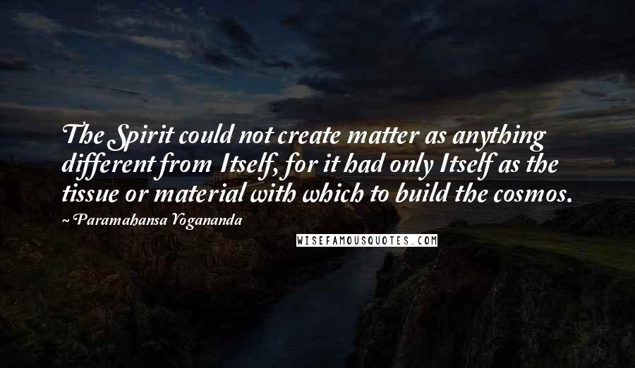 Paramahansa Yogananda Quotes: The Spirit could not create matter as anything different from Itself, for it had only Itself as the tissue or material with which to build the cosmos.
