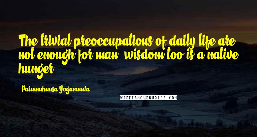Paramahansa Yogananda Quotes: The trivial preoccupations of daily life are not enough for man; wisdom too is a native hunger.