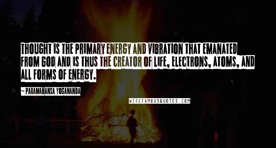 Paramahansa Yogananda Quotes: Thought is the primary energy and vibration that emanated from God and is thus the creator of life, electrons, atoms, and all forms of energy.