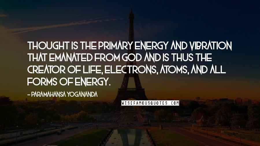 Paramahansa Yogananda Quotes: Thought is the primary energy and vibration that emanated from God and is thus the creator of life, electrons, atoms, and all forms of energy.