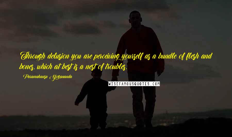 Paramahansa Yogananda Quotes: Through delusion you are perceiving yourself as a bundle of flesh and bones, which at best is a nest of troubles.