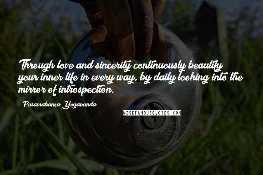 Paramahansa Yogananda Quotes: Through love and sincerity continuously beautify your inner life in every way, by daily looking into the mirror of introspection.