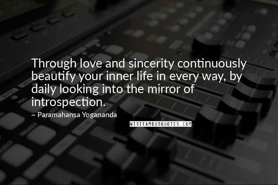 Paramahansa Yogananda Quotes: Through love and sincerity continuously beautify your inner life in every way, by daily looking into the mirror of introspection.