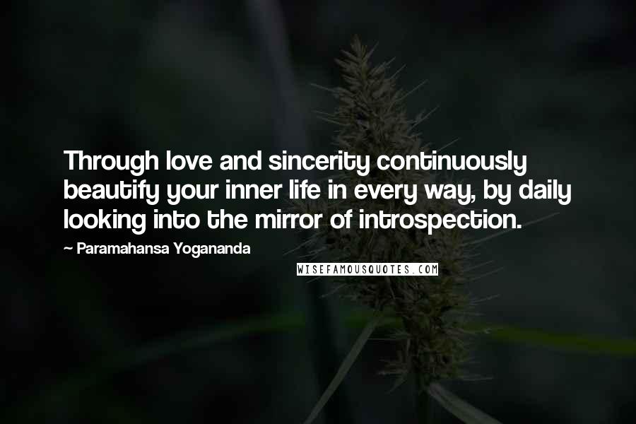 Paramahansa Yogananda Quotes: Through love and sincerity continuously beautify your inner life in every way, by daily looking into the mirror of introspection.