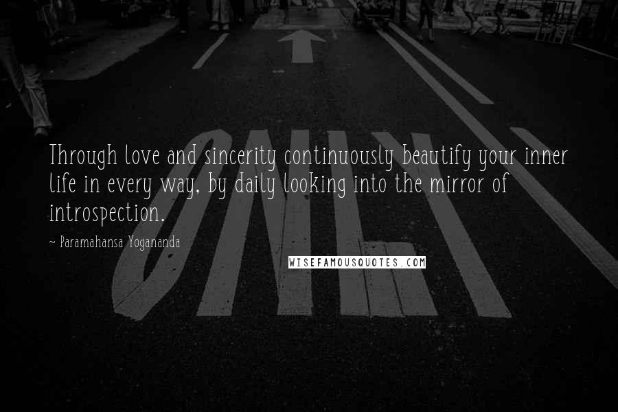 Paramahansa Yogananda Quotes: Through love and sincerity continuously beautify your inner life in every way, by daily looking into the mirror of introspection.