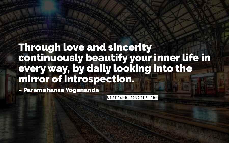 Paramahansa Yogananda Quotes: Through love and sincerity continuously beautify your inner life in every way, by daily looking into the mirror of introspection.