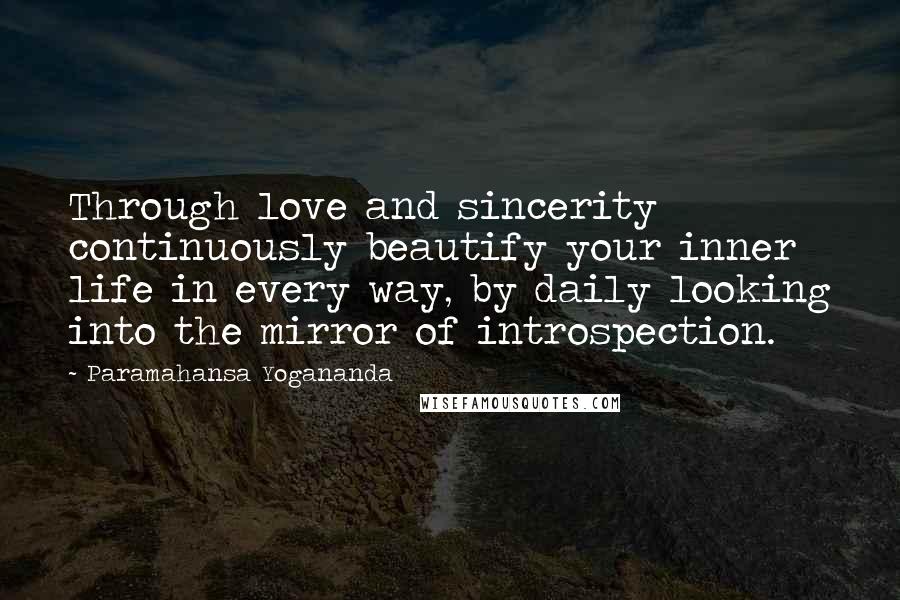 Paramahansa Yogananda Quotes: Through love and sincerity continuously beautify your inner life in every way, by daily looking into the mirror of introspection.