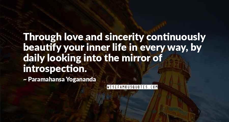 Paramahansa Yogananda Quotes: Through love and sincerity continuously beautify your inner life in every way, by daily looking into the mirror of introspection.