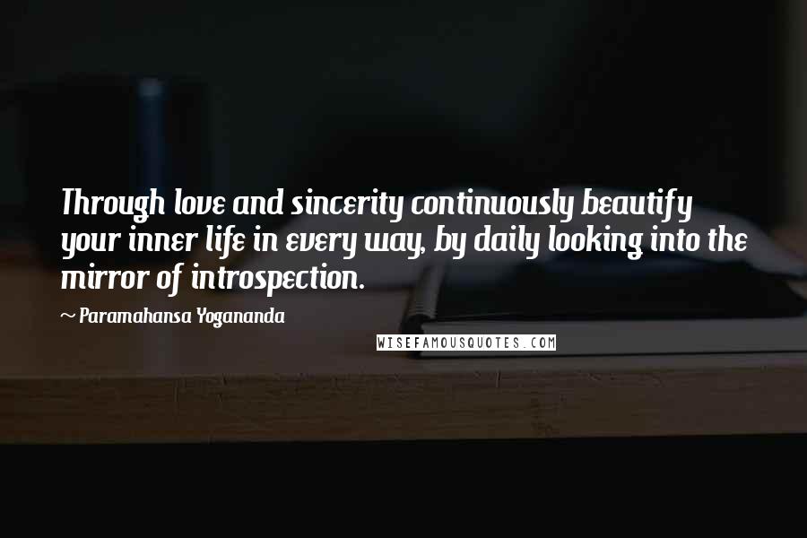 Paramahansa Yogananda Quotes: Through love and sincerity continuously beautify your inner life in every way, by daily looking into the mirror of introspection.