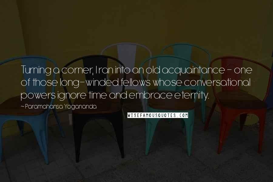 Paramahansa Yogananda Quotes: Turning a corner, I ran into an old acquaintance - one of those long-winded fellows whose conversational powers ignore time and embrace eternity.