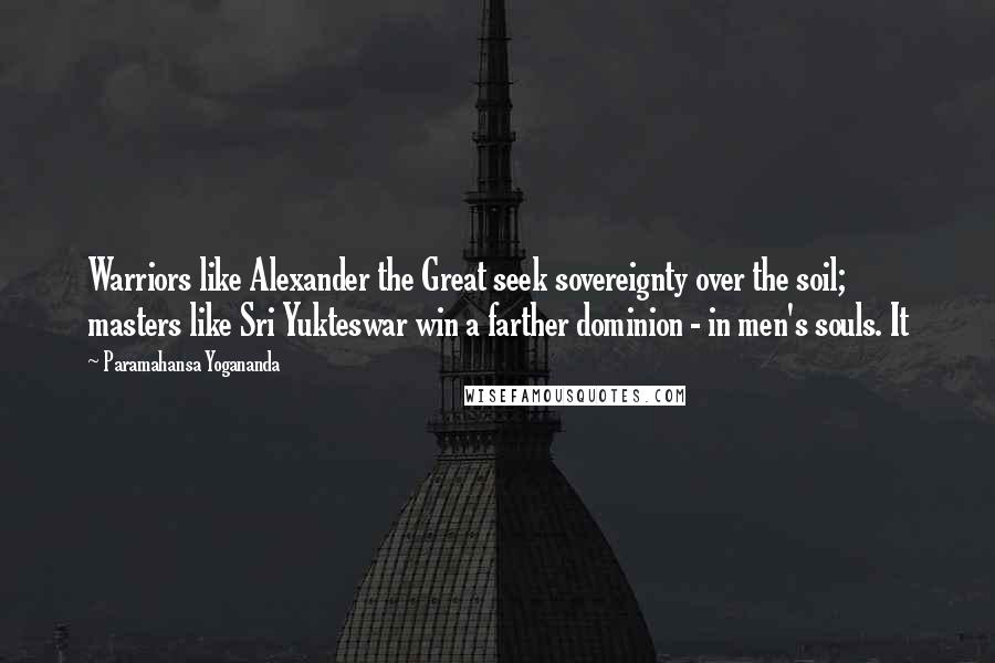 Paramahansa Yogananda Quotes: Warriors like Alexander the Great seek sovereignty over the soil; masters like Sri Yukteswar win a farther dominion - in men's souls. It