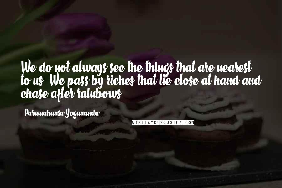 Paramahansa Yogananda Quotes: We do not always see the things that are nearest to us. We pass by riches that lie close at hand and chase after rainbows.