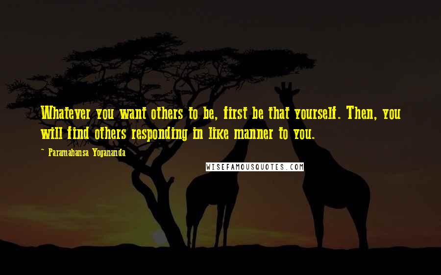 Paramahansa Yogananda Quotes: Whatever you want others to be, first be that yourself. Then, you will find others responding in like manner to you.