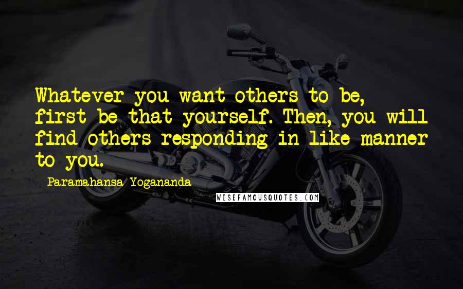 Paramahansa Yogananda Quotes: Whatever you want others to be, first be that yourself. Then, you will find others responding in like manner to you.