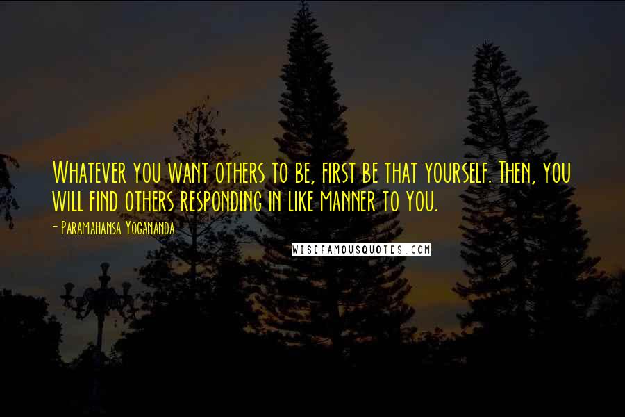 Paramahansa Yogananda Quotes: Whatever you want others to be, first be that yourself. Then, you will find others responding in like manner to you.