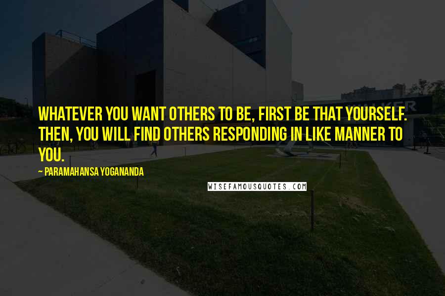 Paramahansa Yogananda Quotes: Whatever you want others to be, first be that yourself. Then, you will find others responding in like manner to you.