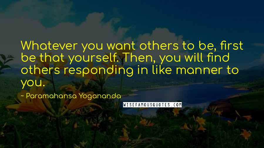 Paramahansa Yogananda Quotes: Whatever you want others to be, first be that yourself. Then, you will find others responding in like manner to you.