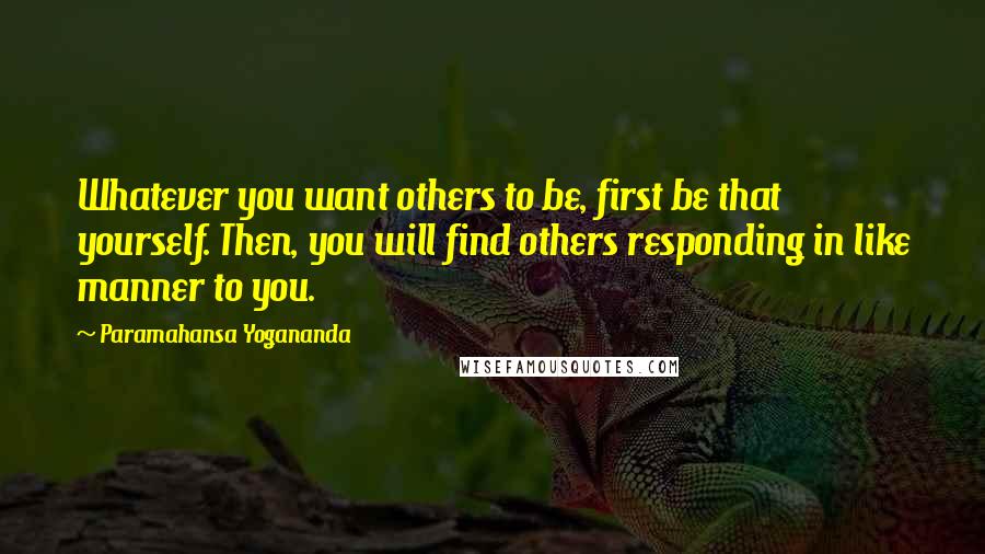 Paramahansa Yogananda Quotes: Whatever you want others to be, first be that yourself. Then, you will find others responding in like manner to you.