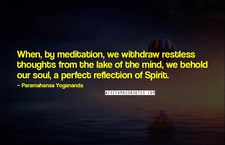 Paramahansa Yogananda Quotes: When, by meditation, we withdraw restless thoughts from the lake of the mind, we behold our soul, a perfect reflection of Spirit.