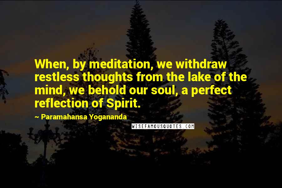 Paramahansa Yogananda Quotes: When, by meditation, we withdraw restless thoughts from the lake of the mind, we behold our soul, a perfect reflection of Spirit.