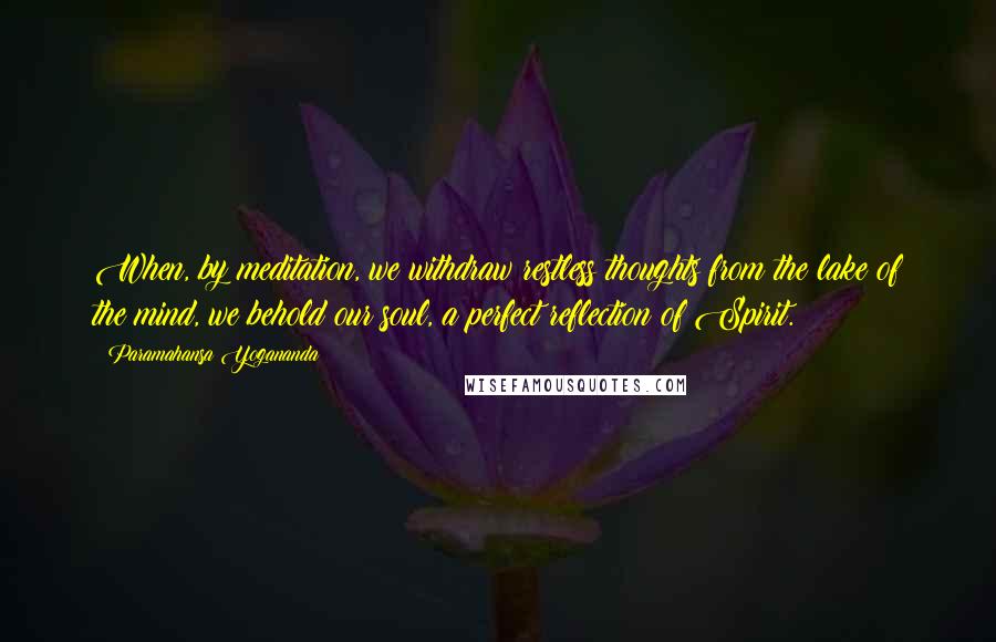 Paramahansa Yogananda Quotes: When, by meditation, we withdraw restless thoughts from the lake of the mind, we behold our soul, a perfect reflection of Spirit.