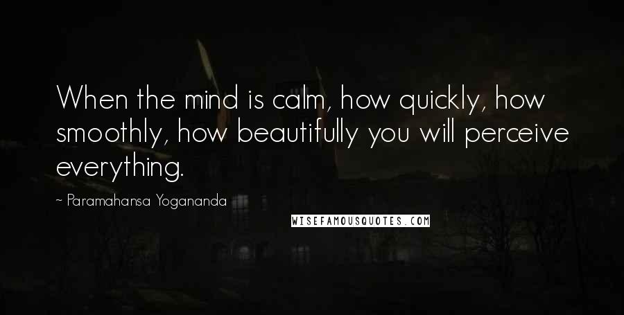 Paramahansa Yogananda Quotes: When the mind is calm, how quickly, how smoothly, how beautifully you will perceive everything.