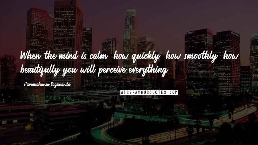 Paramahansa Yogananda Quotes: When the mind is calm, how quickly, how smoothly, how beautifully you will perceive everything.