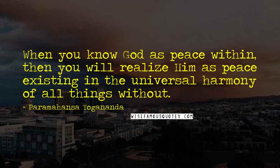 Paramahansa Yogananda Quotes: When you know God as peace within, then you will realize Him as peace existing in the universal harmony of all things without.