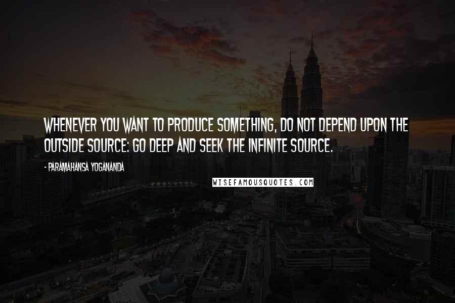 Paramahansa Yogananda Quotes: Whenever you want to produce something, do not depend upon the outside source: go deep and seek the Infinite Source.