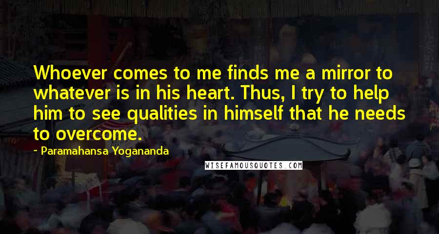 Paramahansa Yogananda Quotes: Whoever comes to me finds me a mirror to whatever is in his heart. Thus, I try to help him to see qualities in himself that he needs to overcome.