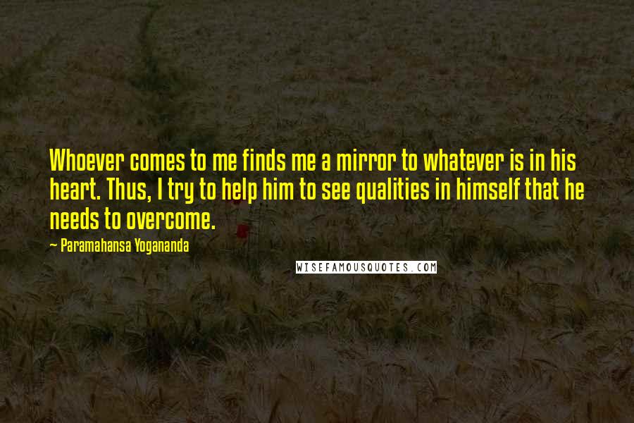 Paramahansa Yogananda Quotes: Whoever comes to me finds me a mirror to whatever is in his heart. Thus, I try to help him to see qualities in himself that he needs to overcome.
