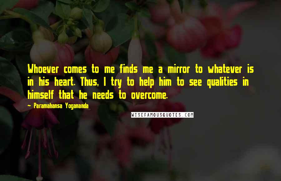Paramahansa Yogananda Quotes: Whoever comes to me finds me a mirror to whatever is in his heart. Thus, I try to help him to see qualities in himself that he needs to overcome.