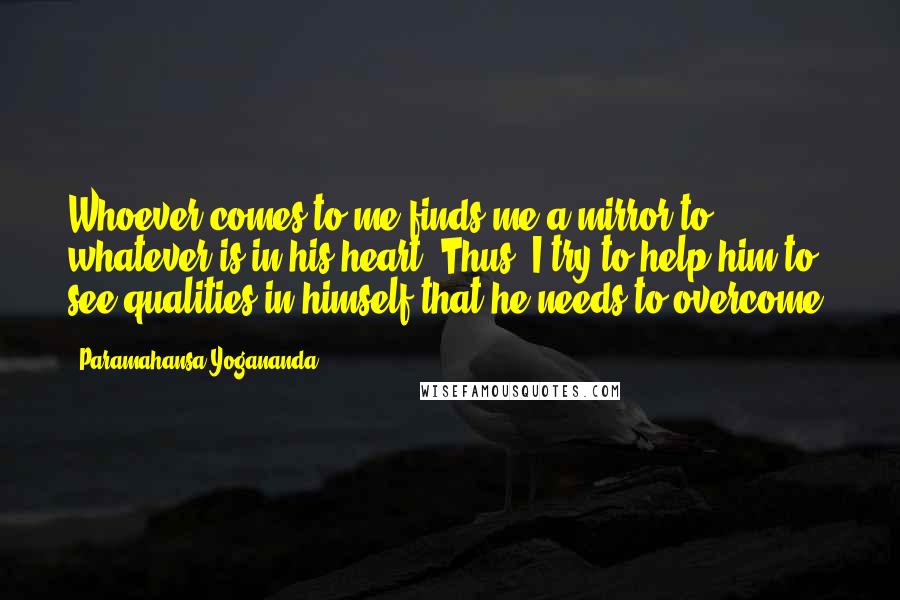 Paramahansa Yogananda Quotes: Whoever comes to me finds me a mirror to whatever is in his heart. Thus, I try to help him to see qualities in himself that he needs to overcome.