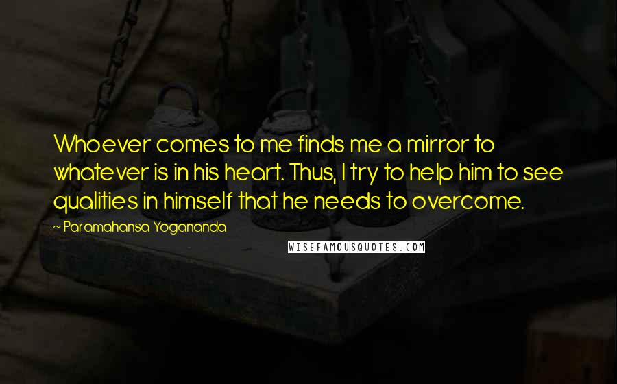 Paramahansa Yogananda Quotes: Whoever comes to me finds me a mirror to whatever is in his heart. Thus, I try to help him to see qualities in himself that he needs to overcome.