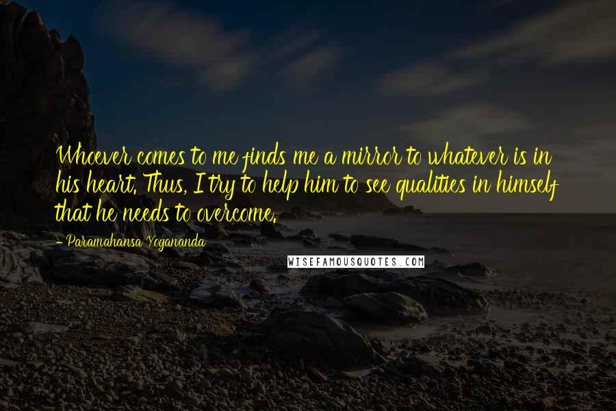 Paramahansa Yogananda Quotes: Whoever comes to me finds me a mirror to whatever is in his heart. Thus, I try to help him to see qualities in himself that he needs to overcome.