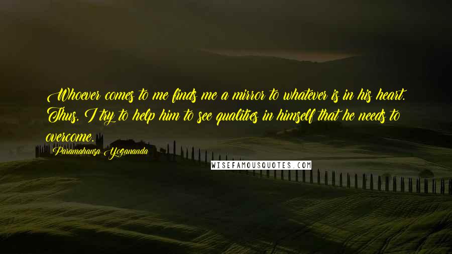 Paramahansa Yogananda Quotes: Whoever comes to me finds me a mirror to whatever is in his heart. Thus, I try to help him to see qualities in himself that he needs to overcome.