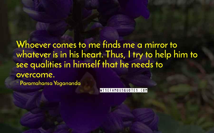 Paramahansa Yogananda Quotes: Whoever comes to me finds me a mirror to whatever is in his heart. Thus, I try to help him to see qualities in himself that he needs to overcome.