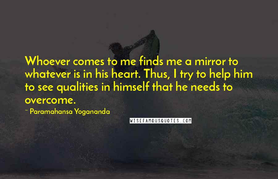 Paramahansa Yogananda Quotes: Whoever comes to me finds me a mirror to whatever is in his heart. Thus, I try to help him to see qualities in himself that he needs to overcome.