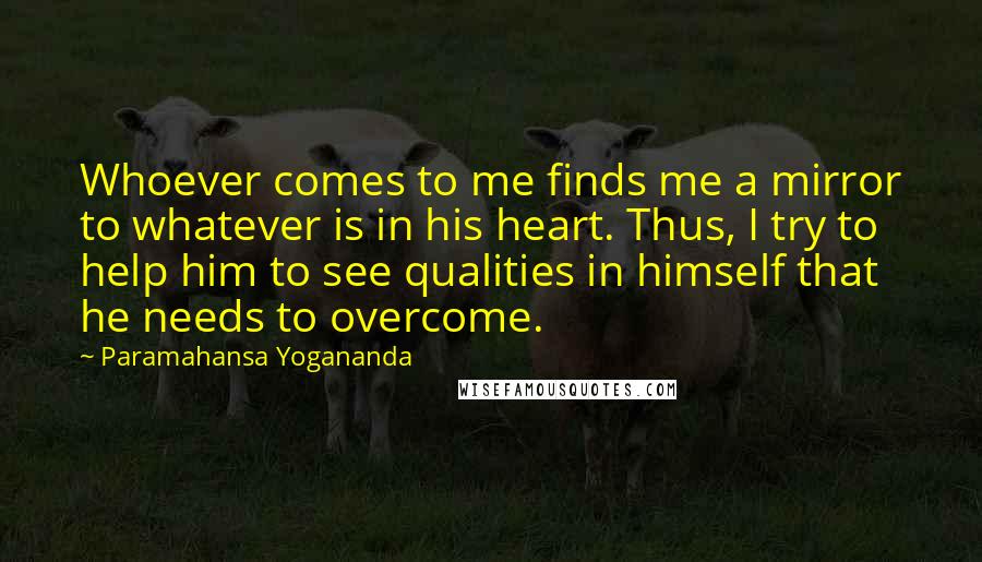 Paramahansa Yogananda Quotes: Whoever comes to me finds me a mirror to whatever is in his heart. Thus, I try to help him to see qualities in himself that he needs to overcome.