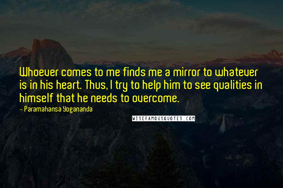 Paramahansa Yogananda Quotes: Whoever comes to me finds me a mirror to whatever is in his heart. Thus, I try to help him to see qualities in himself that he needs to overcome.