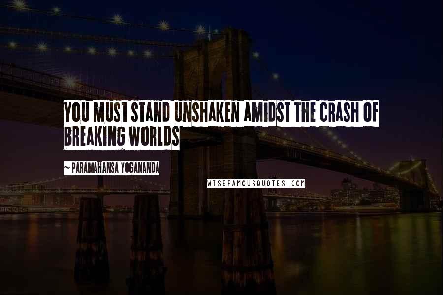 Paramahansa Yogananda Quotes: You must stand unshaken amidst the crash of breaking worlds