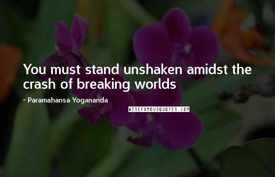 Paramahansa Yogananda Quotes: You must stand unshaken amidst the crash of breaking worlds
