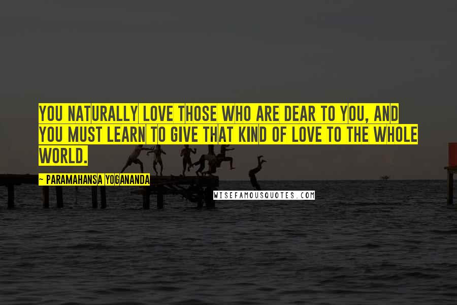 Paramahansa Yogananda Quotes: You naturally love those who are dear to you, and you must learn to give that kind of love to the whole world.