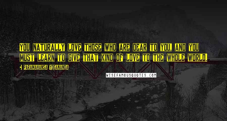 Paramahansa Yogananda Quotes: You naturally love those who are dear to you, and you must learn to give that kind of love to the whole world.