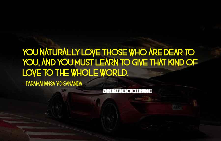 Paramahansa Yogananda Quotes: You naturally love those who are dear to you, and you must learn to give that kind of love to the whole world.